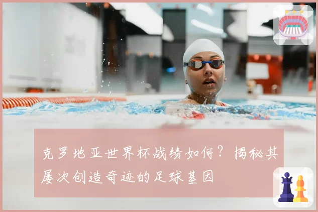 克罗地亚世界杯战绩如何？揭秘其屡次创造奇迹的足球基因