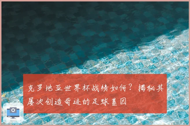 克罗地亚世界杯战绩如何?揭秘其屡次创造奇迹的足球基因