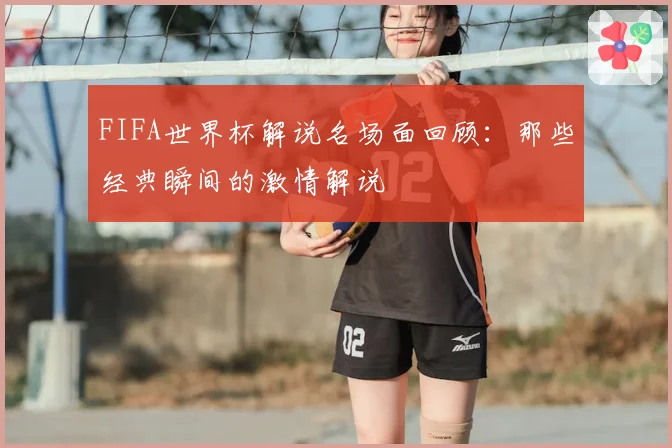 FIFA世界杯解说名场面回顾：那些经典瞬间的激情解说