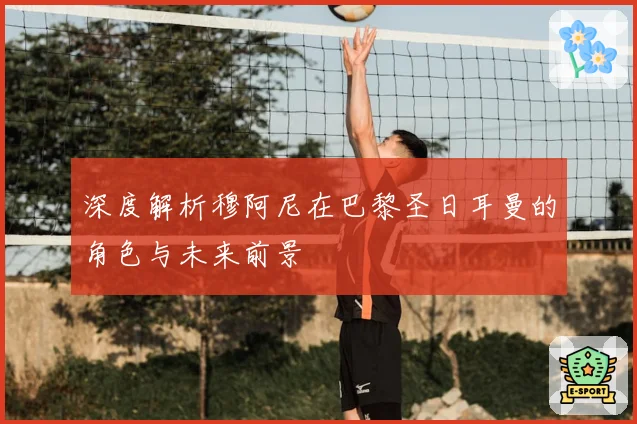 深度解析穆阿尼在巴黎圣日耳曼的角色与未来前景