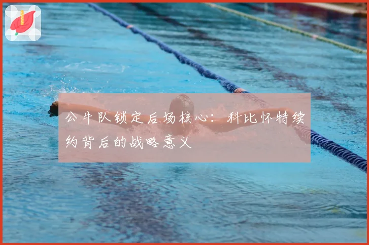 公牛队锁定后场核心：科比怀特续约背后的战略意义