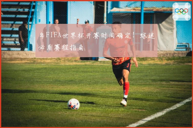 年FIFA世界杯开赛时间确定！球迷必看赛程指南