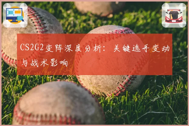CS2G2变阵深度分析:关键选手变动与战术影响