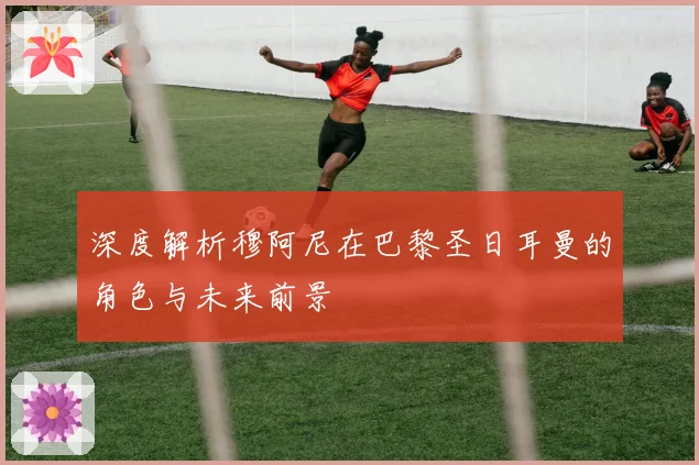 深度解析穆阿尼在巴黎圣日耳曼的角色与未来前景